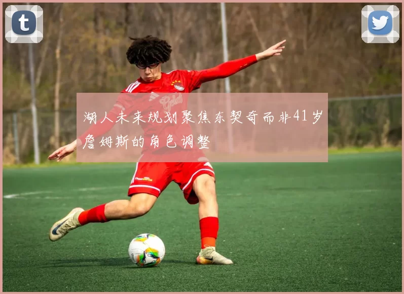 湖人未来规划聚焦东契奇而非41岁詹姆斯的角色调整