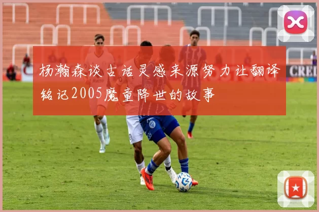 杨瀚森谈古话灵感来源努力让翻译铭记2005魔童降世的故事