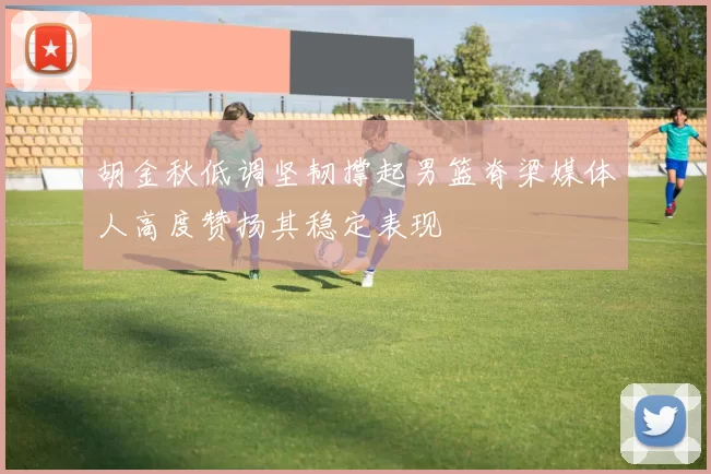 胡金秋低调坚韧撑起男篮脊梁媒体人高度赞扬其稳定表现