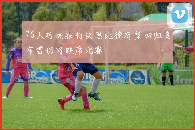 76人对决独行侠恩比德有望回归乌布雷仍将缺席比赛