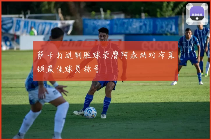 萨卡打进制胜球荣膺阿森纳对布莱顿最佳球员称号