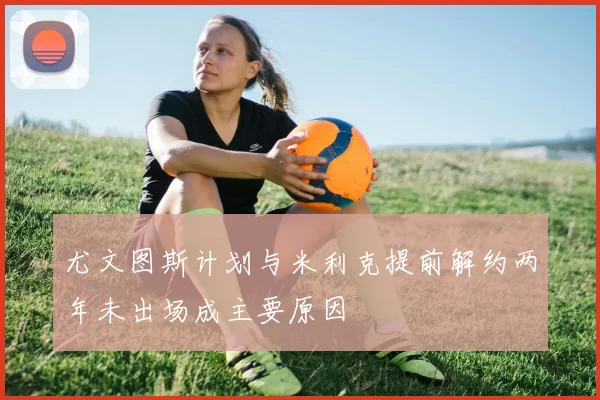 尤文图斯计划与米利克提前解约两年未出场成主要原因