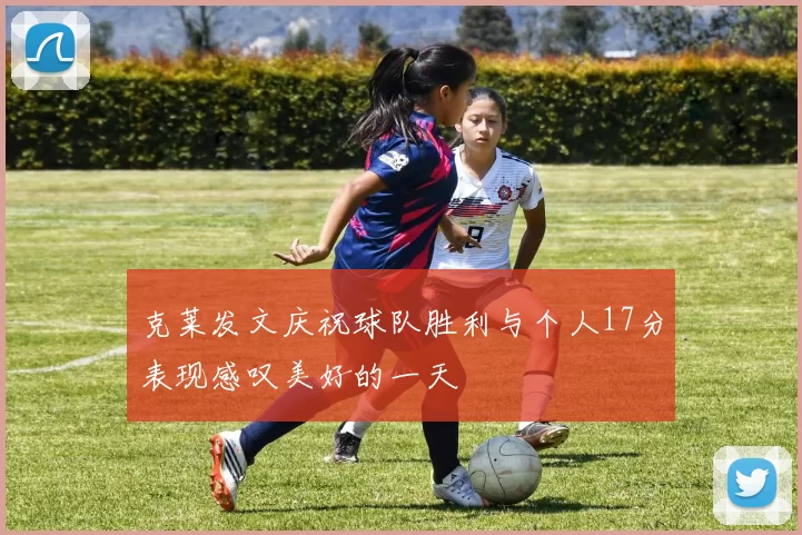 克莱发文庆祝球队胜利与个人17分表现感叹美好的一天