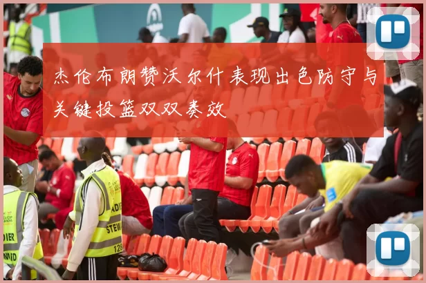 杰伦布朗赞沃尔什表现出色防守与关键投篮双双奏效