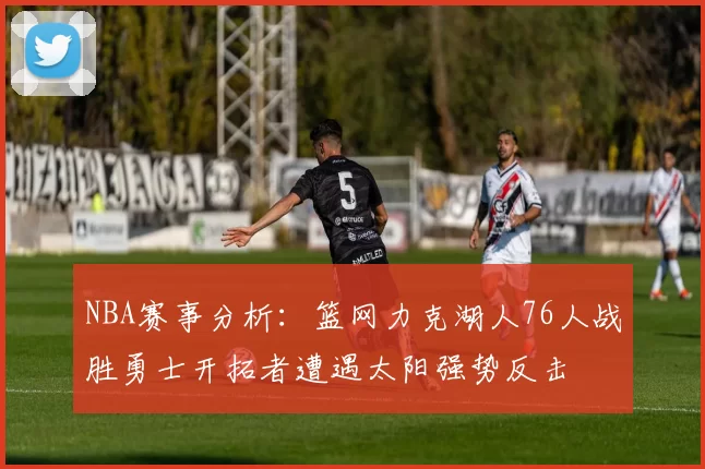 NBA赛事分析：篮网力克湖人76人战胜勇士开拓者遭遇太阳强势反击