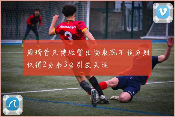 周琦曾凡博短暂出场表现不佳分别仅得2分和3分引发关注