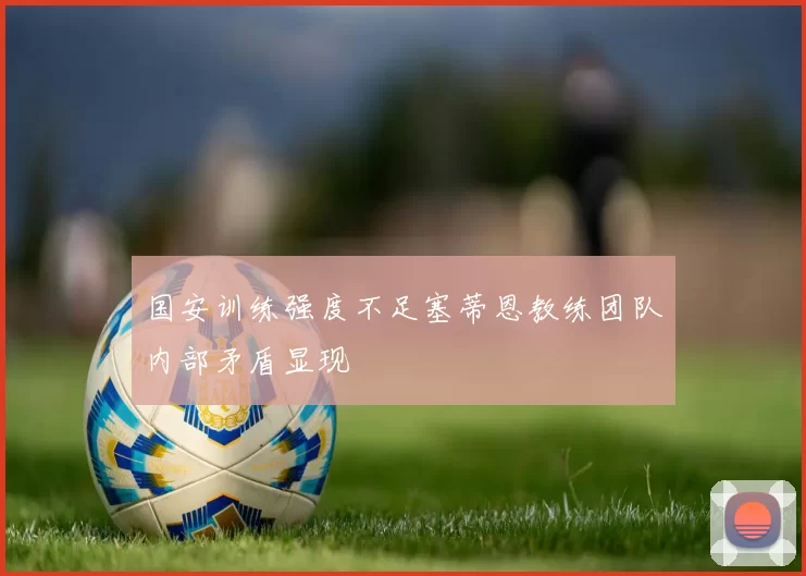 国安训练强度不足塞蒂恩教练团队内部矛盾显现