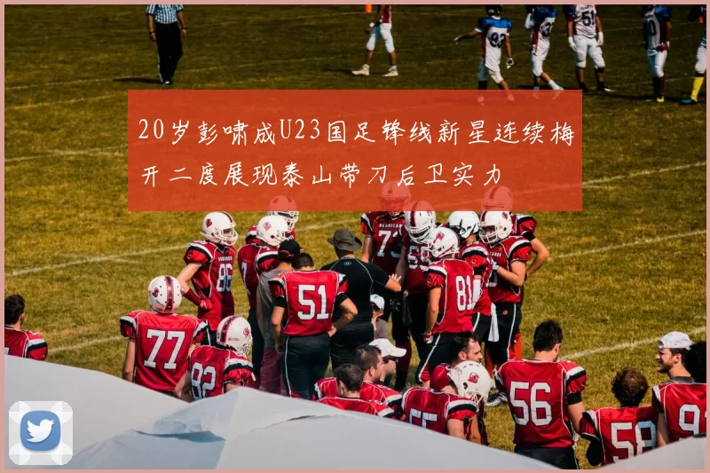 20岁彭啸成U23国足锋线新星连续梅开二度展现泰山带刀后卫实力