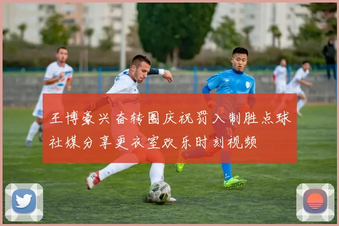 王博豪兴奋转圈庆祝罚入制胜点球社媒分享更衣室欢乐时刻视频