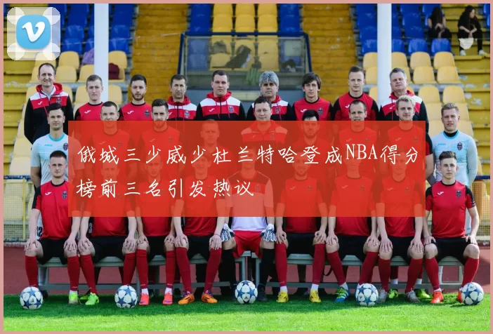 俄城三少威少杜兰特哈登成NBA得分榜前三名引发热议