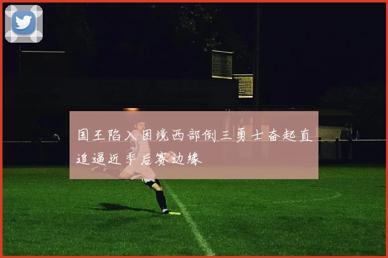 国王陷入困境西部倒三勇士奋起直追逼近季后赛边缘