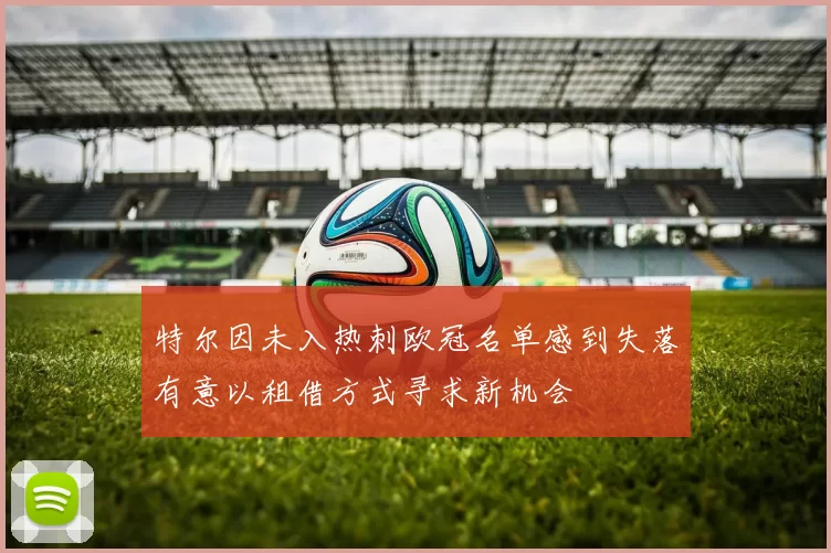 特尔因未入热刺欧冠名单感到失落有意以租借方式寻求新机会