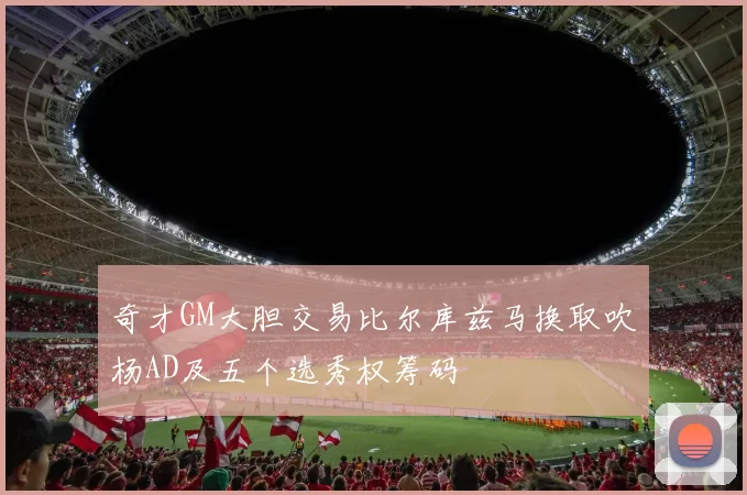 奇才GM大胆交易比尔库兹马换取吹杨AD及五个选秀权筹码