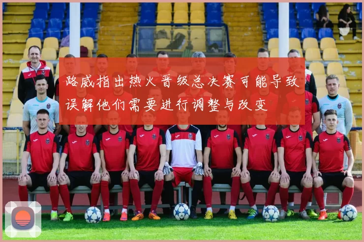 路威指出热火晋级总决赛可能导致误解他们需要进行调整与改变