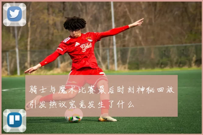 骑士与魔术比赛最后时刻神秘回放引发热议究竟发生了什么