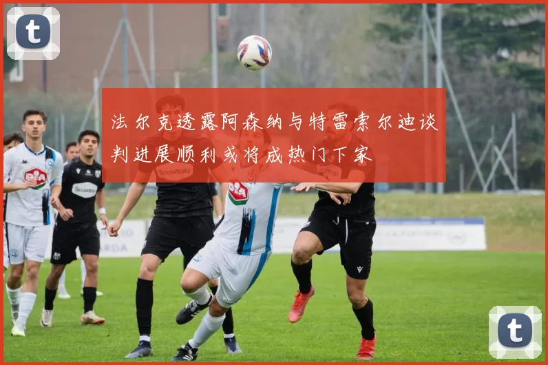 法尔克透露阿森纳与特雷索尔迪谈判进展顺利或将成热门下家