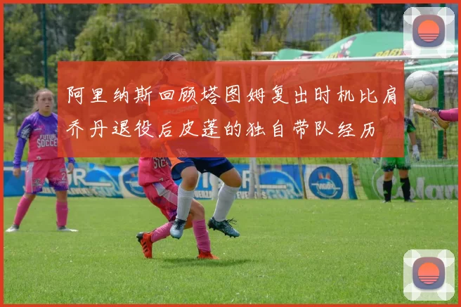 阿里纳斯回顾塔图姆复出时机比肩乔丹退役后皮蓬的独自带队经历
