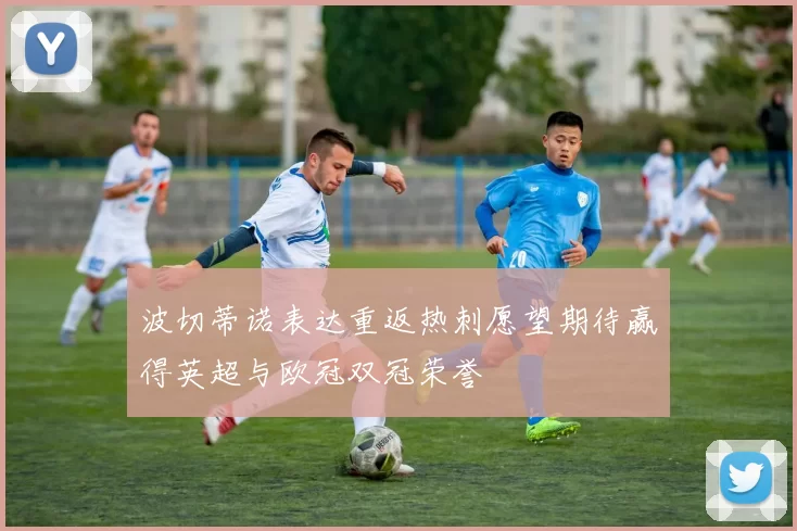波切蒂诺表达重返热刺愿望期待赢得英超与欧冠双冠荣誉