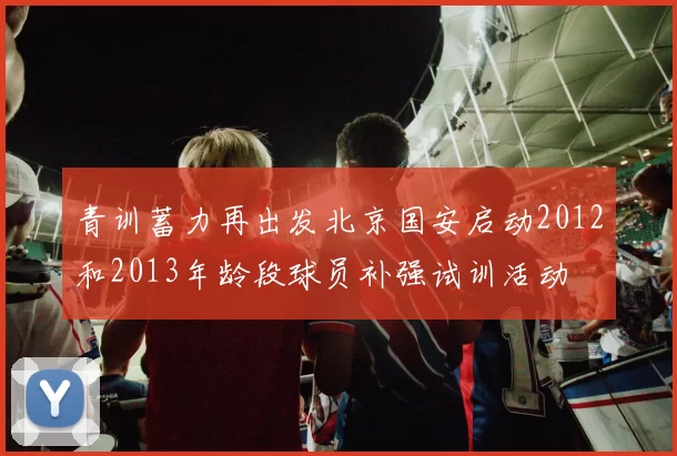 青训蓄力再出发北京国安启动2012和2013年龄段球员补强试训活动