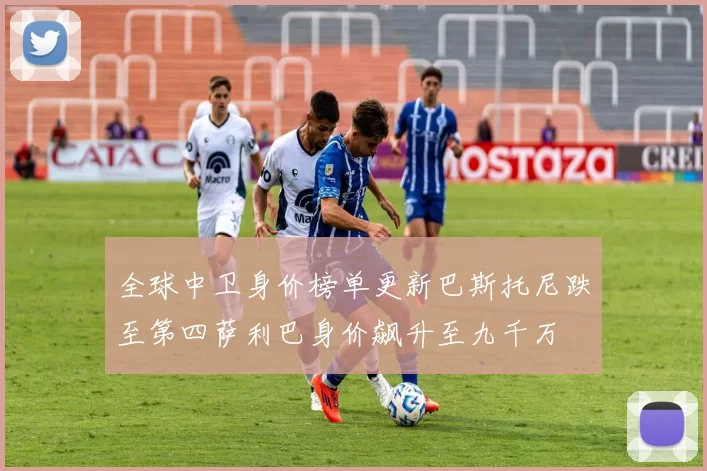 全球中卫身价榜单更新巴斯托尼跌至第四萨利巴身价飙升至九千万