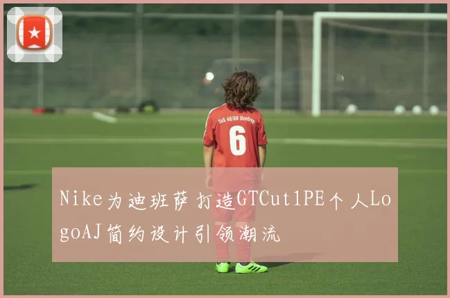 Nike为迪班萨打造GTCut1PE个人LogoAJ简约设计引领潮流