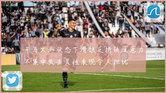 卡马文加状态下滑缺乏拼劲注意力不集中失去灵性表现令人担忧