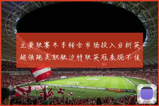 主要联赛冬季转会市场投入分析英超领跑美职联沙特联英冠表现不佳