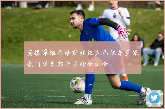 英媒曝维尼修斯经纪人已联系多家豪门俱乐部寻求转会机会