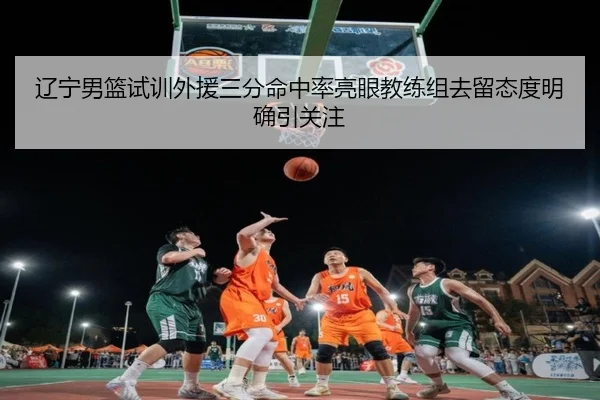辽宁男篮试训外援三分命中率亮眼教练组去留态度明确引关注